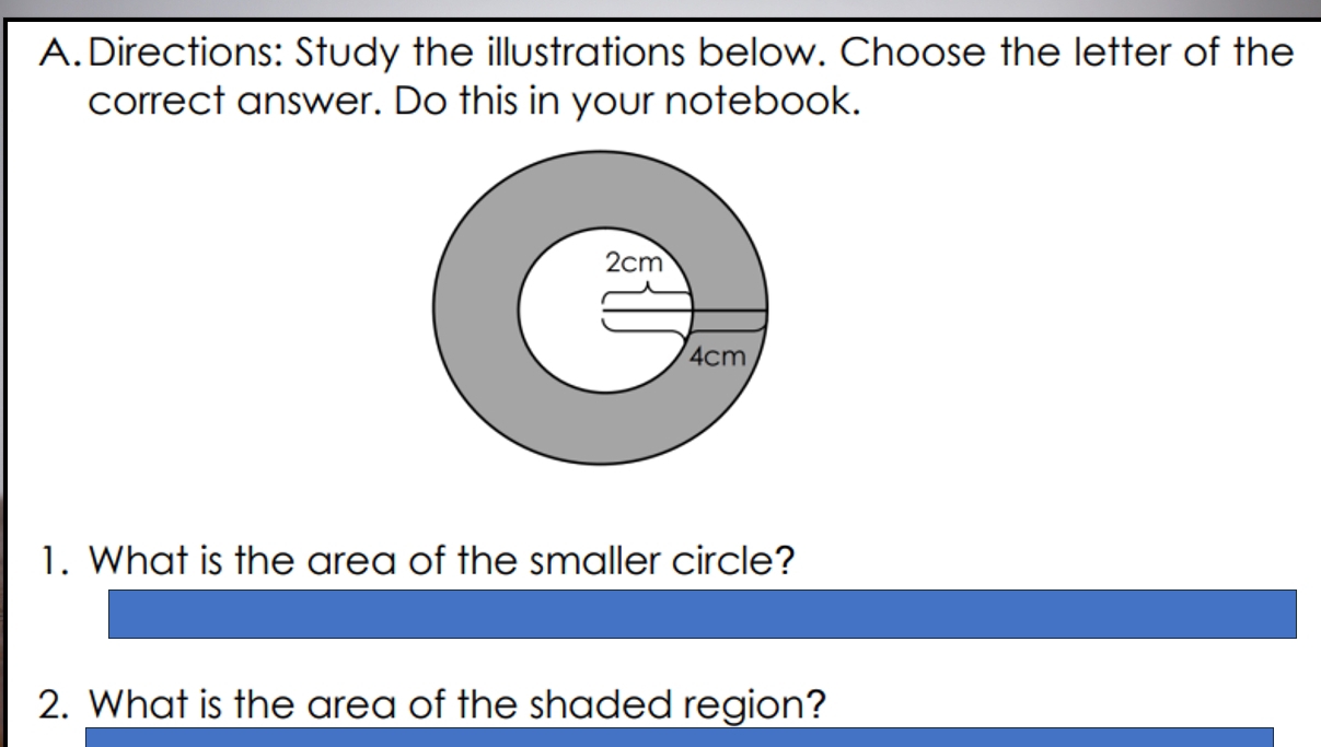 Directions: Study the illustrations below. Choose the letter of the 
correct answer. Do this in your notebook. 
1. What is the area of the smaller circle? 
2. What is the area of the shaded region?