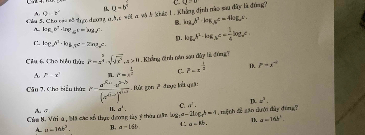 Cầu 4. Ku
B. Q=b^(frac 3)9
C. Q=D
Câu 5. Cho các số thực dương a,b,c với a và b khác 1 . Khẳng định nào sau đây là đúng? A. Q=b^2
B. log _ab^2· log _sqrt(b)c=4log _ac.
A. log _ab^2· log _sqrt(b)c=log _ac.
D. log _ab^2· log _sqrt(b)c= 1/4 log _ac.
C. log _ab^2· log _sqrt(b)c=2log _ac.
Câu 6. Cho biểu thức P=x^(frac 3)4· sqrt(sqrt x^5),x>0. Khẳng định nào sau đây là đúng?
D. P=x^(-2)
A. P=x^2 B. P=x^(frac 1)2
C. P=x^(-frac 1)2
Câu 7. Cho biểu thức P=frac a^(sqrt(3)+1)· a^(2-sqrt(5))(a^(sqrt(2)-2))^sqrt(2)+2. Rút gọn P được kết quả:
A. a .
B. a^4.
C. a^5.
D. a^3.
Câu 8. Với a , blà các số thực dương tùy ý thỏa mãn log _2a-2log _4b=4 , mệnh đề nào dưới đây đúng?
C. a=8b.
D. a=16b^4.
A. a=16b^2.
B. a=16b.