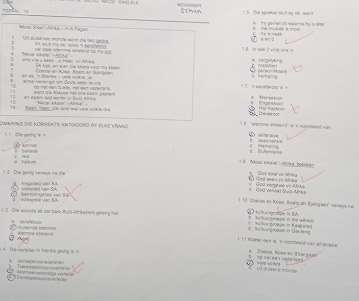 NOSi : Sinelele NOVENSEs
TOTRAL: 15 Ethan 1 5 Die spreker sluit sy oë, want
a  hy geniet dit waama hy luister.
Nkoai Sikeïi-Afrika - H A Fagan hy is vaak b  de musiek is mool 
, Lit duisende monde word die lied gedra. C a en b
> Ek slut my oe: soos 'n serafskoor 1 6 In reel 2 vind ons n
3 vai daar stemme strelend op my 220 a vergelyking
2 ''Nkosi sikeleï' i-Afrka' -
5 ons vra u seen , o Heer, vir Afrika
6 Ek kyk, en sien die skare voor my staan. b metafoor c personifikasie
Zoelce en Kosa, Soeto en Sjangaan,
8 en ek. 'n Blanke − vele volkre, ja- d. herhaling
8 almal verenigd om Gods seen te vra 1.7 'n serafskoor is 'n
10 op net een tuiste, net een vaderland
, want die Alwyse het ons saam geplant
12. en saam laat worfel in Suid-Afrika b Engelekoor a Mensekoor
13 'Nkosi sikelei'' i-Afrika'' - Hip-hopkoor
14. Been, Heer, die land wat vele volkre dra
Dierekoor
OMKRING DIE KORREKTE ANTWOORD BY ELKE VRAAG
1. 8 "stemme strelend" is 'n voorbeeld van
1.1 Die gedig is n alliterasie
b assonansie
a sonnet c Herhaling
b ballade d Eufemisme
c led
d haikoe
1.9 ''Nkosi sikeleľ' i-Afrika' beteken
1 2 Die gedig verwys na die
a God straf vir Afrika
6) God seen vir Afrika
krygslied van SA
c. God vergewe vir Afrika
(b) volkslied van SA
d God veriaat Suid-Afrika
C bevrydingslied van SA
d volkspele van SA
110 "Zoeloe en Kosa, Soeto en Sjangaan' verwys na
kultuurgroëpe in SA
1 3 Die woorde sẽ dat baie Suid-Afrikaners gesing het b. kultuurgroepe in die wèreld
a serafskoor
c. kultuurgroepe in Kaapstad
D ) dusende stemme
d. kultuurgroepe in Gauteng
C  stemme streiend
1.11 Watter een is 'n voorbeeld van alliterasie.
O   ssaré   Zoeloe, Kosa en Shangaan
1 4 Die verteller in hierdie gedig is  
op net een vaderiand .
a. derdeperoonsverteller
vele volkre
b Tweedepersoonsverteller
d uit duisend monde
Alomteenwoordige verteller
' ) erstepersoonsvertelier
