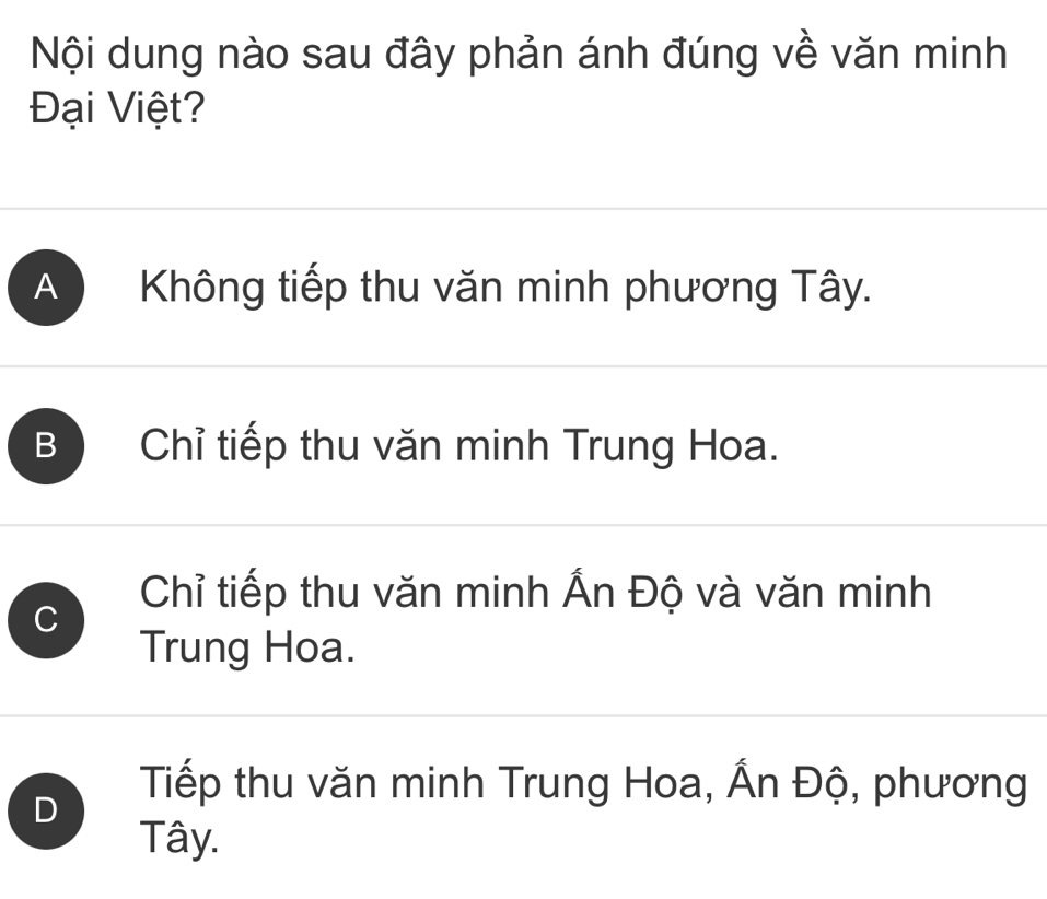 Nội dung nào sau đây phản ánh đúng về văn minh
Đại Việt?
A Không tiếp thu văn minh phương Tây.
B Chỉ tiếp thu văn minh Trung Hoa.
C
Chỉ tiếp thu văn minh Ấn Độ và văn minh
Trung Hoa.
D
Tiếp thu văn minh Trung Hoa, Ấn Độ, phương
Tây.