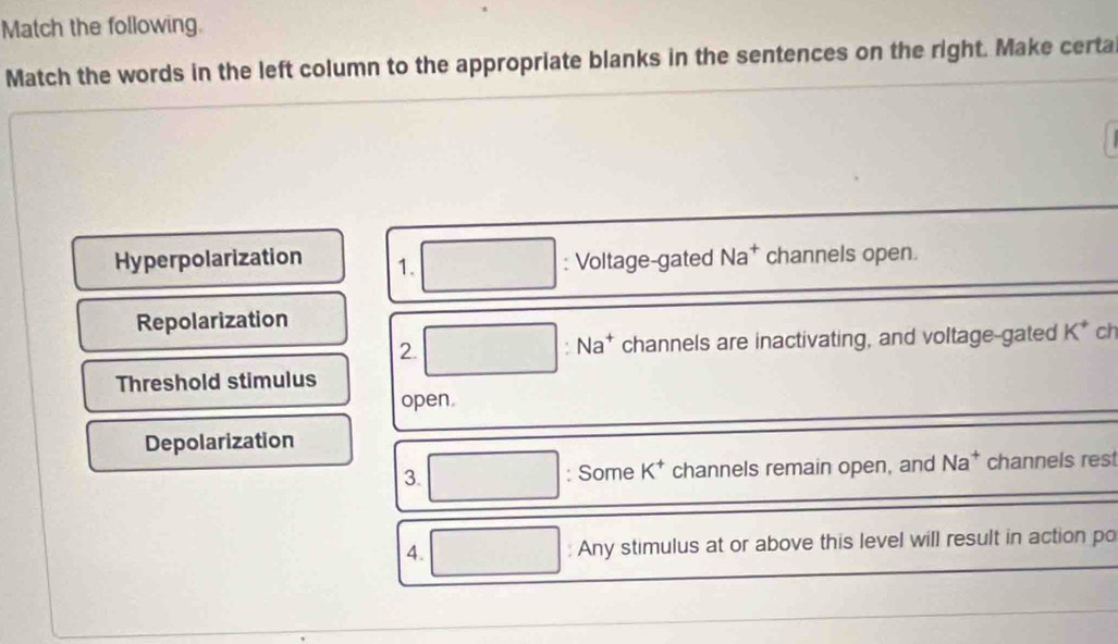 Match the following. 
Match the words in the left column to the appropriate blanks in the sentences on the right. Make certa 
Hyperpolarization 1. : Voltage-gated Na^+ channels open. 
Repolarization 
2. channels are inactivating, and voltage-gated K^+ ch
Na
Threshold stimulus 
open. 
Depolarization 
3. : Some K^+ channels remain open, and Na^+ channels res 
4. : Any stimulus at or above this level will result in action po