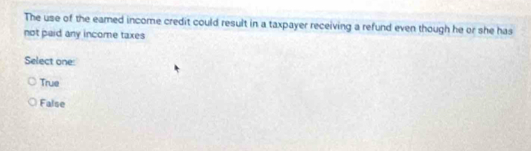 The use of the eamed income credit could result in a taxpayer receiving a refund even though he or she has
not paid any income taxes
Select one:
True
False