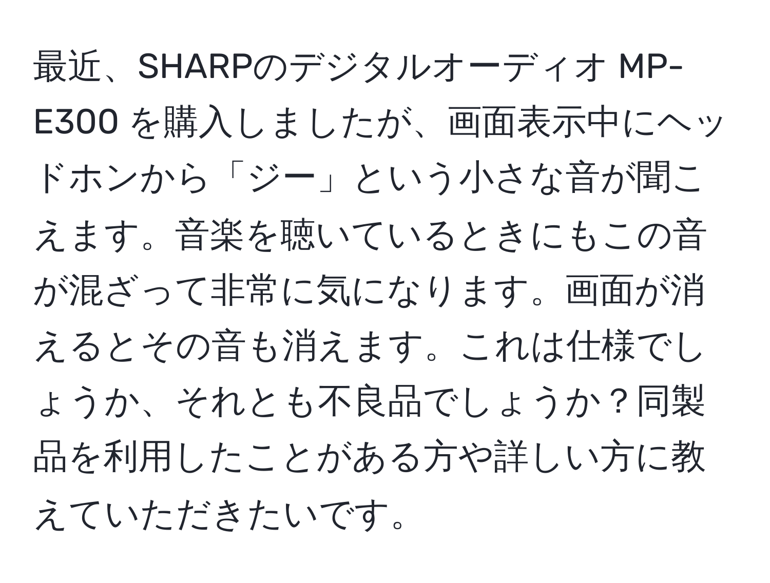 最近、SHARPのデジタルオーディオ MP-E300 を購入しましたが、画面表示中にヘッドホンから「ジー」という小さな音が聞こえます。音楽を聴いているときにもこの音が混ざって非常に気になります。画面が消えるとその音も消えます。これは仕様でしょうか、それとも不良品でしょうか？同製品を利用したことがある方や詳しい方に教えていただきたいです。