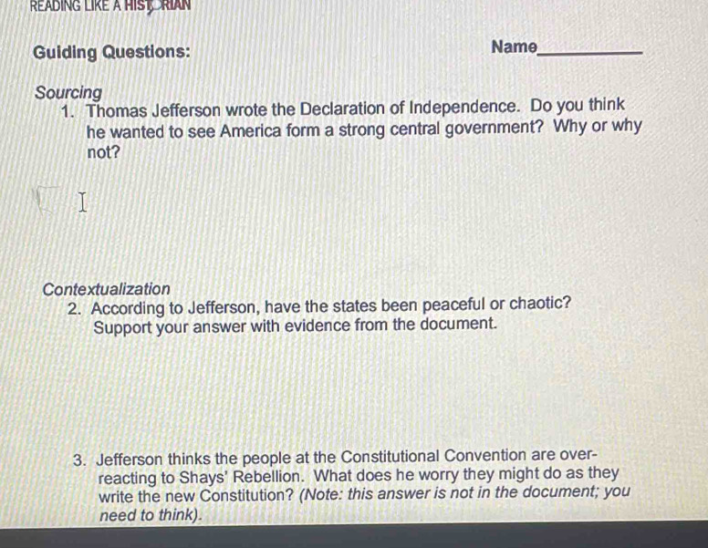 Réading like à Hist, Rian 
Guiding Questions: Name_ 
Sourcing 
1. Thomas Jefferson wrote the Declaration of Independence. Do you think 
he wanted to see America form a strong central government? Why or why 
not? 
Contextualization 
2. According to Jefferson, have the states been peaceful or chaotic? 
Support your answer with evidence from the document. 
3. Jefferson thinks the people at the Constitutional Convention are over- 
reacting to Shays' Rebellion. What does he worry they might do as they 
write the new Constitution? (Note: this answer is not in the document; you 
need to think).