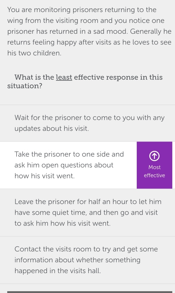 You are monitoring prisoners returning to the
wing from the visiting room and you notice one
prisoner has returned in a sad mood. Generally he
returns feeling happy after visits as he loves to see
his two children.
What is the least effective response in this
situation?
Wait for the prisoner to come to you with any
updates about his visit.
Take the prisoner to one side and
ask him open questions about Most
how his visit went. effective
Leave the prisoner for half an hour to let him
have some quiet time, and then go and visit
to ask him how his visit went.
Contact the visits room to try and get some
information about whether something
happened in the visits hall.