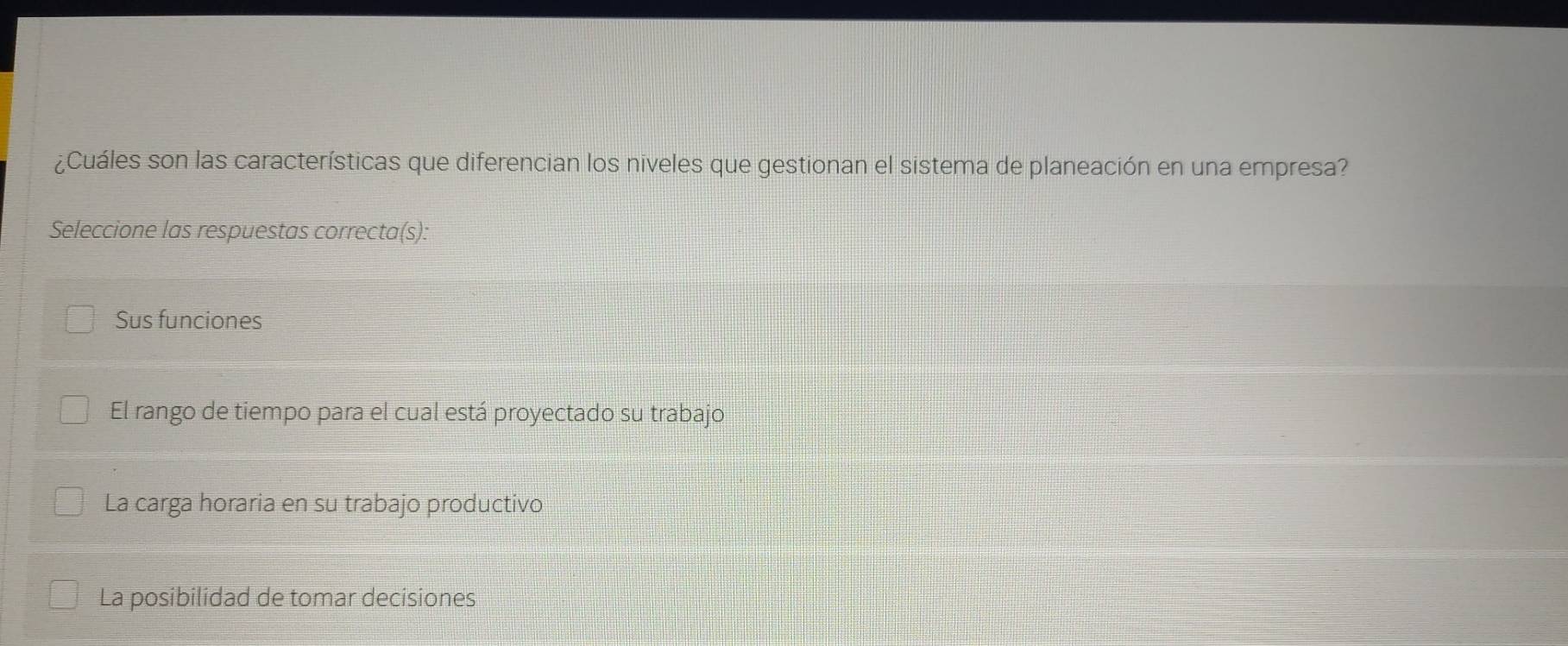 ¿Cuáles son las características que diferencian los niveles que gestionan el sistema de planeación en una empresa?
Seleccione las respuestas correcta(s):
Sus funciones
El rango de tiempo para el cual está proyectado su trabajo
La carga horaria en su trabajo productivo
La posibilidad de tomar decisiones