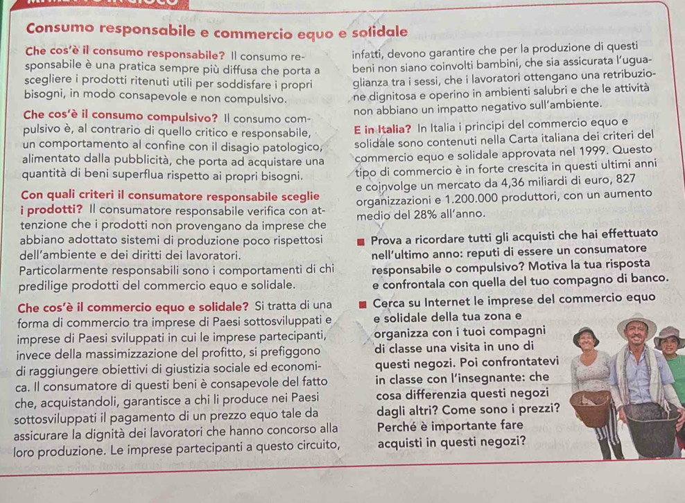 Consumo responsabile e commercio equo e sofidale
Che cos'è il consumo responsabile? Ⅱ consumo re- infatti, devono garantire che per la produzione di questi
sponsabile è una pratica sempre più diffusa che porta a beni non siano coinvolti bambini, che sia assicurata l’ugua-
scegliere i prodotti ritenuti utili per soddisfare i propri glianza tra i sessi, che i lavoratori ottengano una retribuzio-
bisogni, in modo consapevole e non compulsivo. ne dignitosa e operino in ambienti salubri e che le attività
non abbiano un impatto negativo sull’ambiente.
Che cos'è il consumo compulsivo? Il consumo com-
pulsivo è, al contrario di quello critico e responsabile, E in Italia? In Italia i principi del commercio equo e
un comportamento al confine con il disagio patologico, solidale sono contenuti nella Carta italiana dei criteri del
alimentato dalla pubblicità, che porta ad acquistare una commercio equo e solidale approvata nel 1999. Questo
quantità di beni superflua rispetto ai propri bisogni. tipo di commercio è in forte crescita in questi ultimi anni
Con quali criteri il consumatore responsabile sceglie e coinvolge un mercato da 4,36 miliardi di euro, 827
i prodotti? Il consumatore responsabile verifica con at- organizzazioni e 1.200.000 produttori, con un aumento
tenzione che i prodotti non provengano da imprese che medio del 28% all'anno.
abbiano adottato sistemi di produzione poco rispettosi Prova a ricordare tutti gli acquisti che hai effettuato
dell’ambiente e dei diritti dei lavoratori.
nell’ultimo anno: reputi di essere un consumatore
Particolarmente responsabili sono i comportamenti di chi responsabile o compulsivo? Motiva la tua risposta
predilige prodotti del commercio equo e solidale. e confrontala con quella del tuo compagno di banco.
Che cos’è il commercio equo e solidale? Si tratta di una Cerca su Internet le imprese del commercio equo
forma di commercio tra imprese di Paesi sottosviluppati e e solidale della tua zona e
imprese di Paesi sviluppati in cui le imprese partecipanti, organizza con i tuoi compagni
invece della massimizzazione del profitto, si prefiggono di classe una visita in uno di
di raggiungere obiettivi di giustizia sociale ed economi- questi negozi. Poi confrontatevi
ca. Il consumatore di questi beni è consapevole del fatto in classe con l’insegnante: che
che, acquistandoli, garantisce a chi li produce nei Paesi cosa differenzia questi negozi
sottosviluppati il pagamento di un prezzo equo tale da dagli altri? Come sono i prezzi?
assicurare la dignità dei lavoratori che hanno concorso alla  Perché è importante fare
loro produzione. Le imprese partecipanti a questo circuito, acquisti in questi negozi?