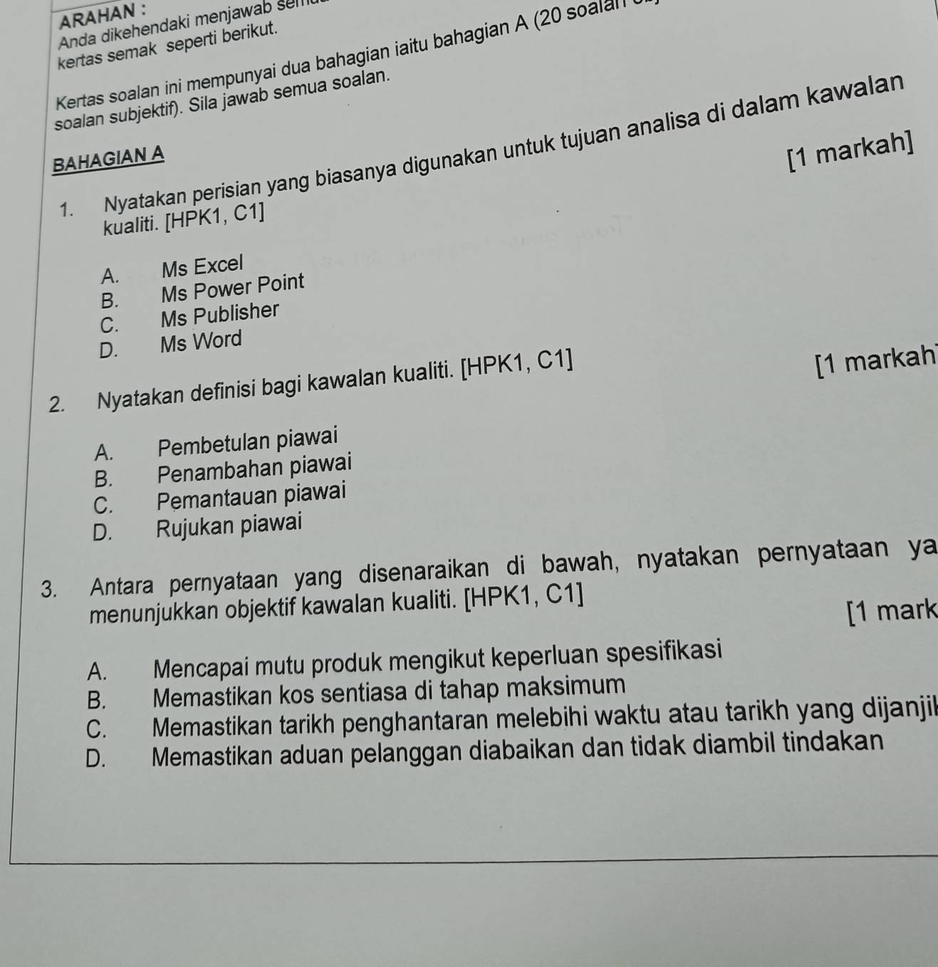 ARAHAN :
Anda dikehendaki menjawab selli
kertas semak seperti berikut.
Kertas soalan ini mempunyai dua bahagian iaitu bahagian A (20 soalal
soalan subjektif). Sila jawab semua soalan.
1. Nyatakan perisian yang biasanya digunakan untuk tujuan analisa di dalam kawalan
BAHAGIAN A
[1 markah]
kualiti. [HPK1, C1]
A. Ms Excel
B. Ms Power Point
C. Ms Publisher
D. Ms Word
2. Nyatakan definisi bagi kawalan kualiti. [HPK1, C1]
[1 markah
A. Pembetulan piawai
B. Penambahan piawai
C. Pemantauan piawai
D. Rujukan piawai
3. Antara pernyataan yang disenaraikan di bawah, nyatakan pernyataan ya
menunjukkan objektif kawalan kualiti. [HPK1, C1 ]
[1 mark
A. Mencapai mutu produk mengikut keperluan spesifikasi
B. Memastikan kos sentiasa di tahap maksimum
C. Memastikan tarikh penghantaran melebihi waktu atau tarikh yang dijanjik
D. Memastikan aduan pelanggan diabaikan dan tidak diambil tindakan