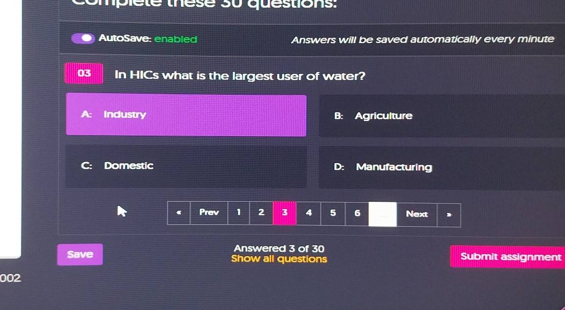 complete these su questions: 
AutoSave: enabled Answers will be saved automatically every minute
03 In HICs what is the largest user of water? 
Industry 
Domestic Manufacturing 
D: 
Prev 1 2 3 4 5 6 Next D 
Answered 3 of 30 
Save Show all questions Submit assignment 
002