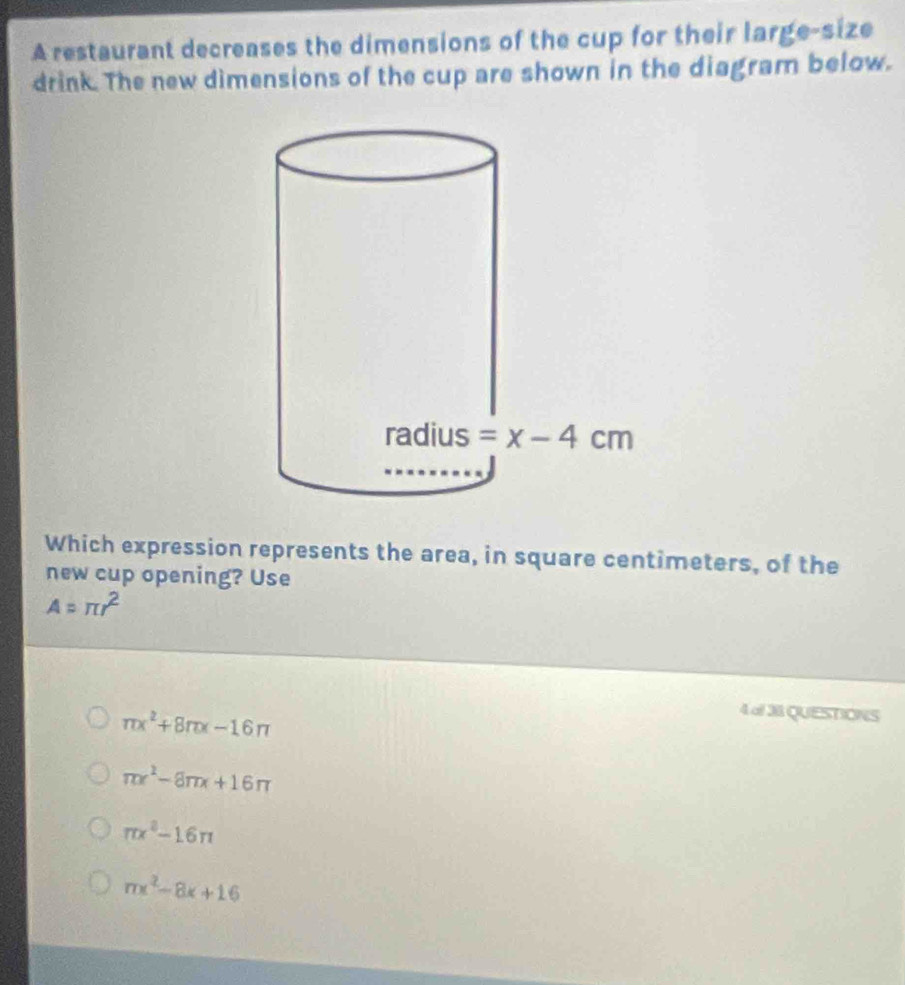 A restaurant decreases the dimensions of the cup for their large-size
drink. The new dimensions of the cup are shown in the diagram below.
Which expression represents the area, in square centimeters, of the
new cup opening? Use
A=π r^2
π x^2+8π x-16π
4 al 38 QUESTIONS
π x^2-8π x+16π
π x^2-16π
mx^2-8x+16