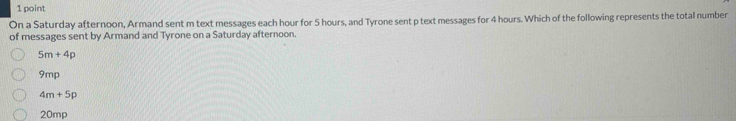 On a Saturday afternoon, Armand sent m text messages each hour for 5 hours, and Tyrone sent p text messages for 4 hours. Which of the following represents the total number
of messages sent by Armand and Tyrone on a Saturday afternoon.
5m+4p
9mp
4m+5p
20mp