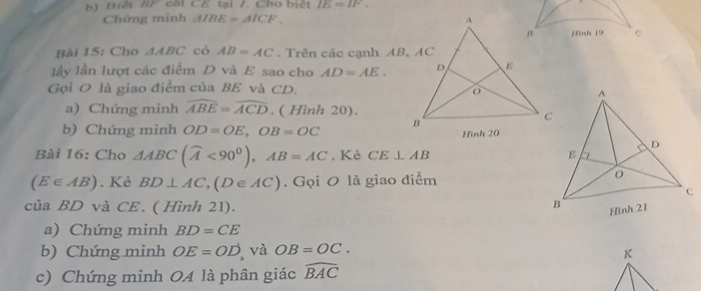 Biết BF cất CE tại /. Cho biết IE=IF. 
Chứng minh AIBE=AICF. 
Hinh 19 e 
Bài 15: Cho △ ABC có AB=AC. Trên các cạnh AB, AC
ly lần lượt các điểm D và E sao cho AD=AE. 
Gọi O là giao điểm của BE và CD. 
a) Chứng minh widehat ABE=widehat ACD. ( Hình 20). 
b) Chứng minh OD=OE, OB=OC
Bài 16: Cho △ ABC(widehat A<90^0), AB=AC. Kẻ CE⊥ AB
(E∈ AB). Kẻ BD⊥ AC, (D∈ AC). Gọi O là giao điểm 
của BD và CE. ( Hình 21). 
a) Chứng minh BD=CE
b) Chứng minh OE=OD và OB=OC. 
K 
c) Chứng minh OA là phân giác widehat BAC