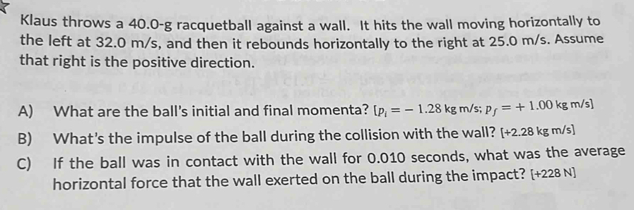 Klaus throws a 40.0-g racquetball against a wall. It hits the wall moving horizontally to 
the left at 32.0 m/s, and then it rebounds horizontally to the right at 25.0 m/s. Assume 
that right is the positive direction. 
A) What are the ball's initial and final momenta? [p_i=-1.28kgm/s; p_f=+1.00kgm/s]
B) What's the impulse of the ball during the collision with the wall? [+2.28kgm/s]
C) If the ball was in contact with the wall for 0.010 seconds, what was the average 
horizontal force that the wall exerted on the ball during the impact? [+228 N]