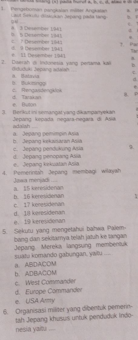 an tanda silang (x) pada huruf a, b, c, d, ataú e dí d
1. Pengeboman pangkalan militer Angkatan a. P
Caut Sekutu dilakukan Jepang pada tàng- b. F
gal .... C. 7
a. 3 Desember 1941 d
b. 5 Desember 1941 e.
c. 7 Desember 1941
d. 9 Desember 1941 7. Par
Tar
e. 11 Desember 1941
a.
2. Daerah di Indonesia yang pertama kali b.
diduduki Jepang adalah ....
C.
a. Batavia
d.
b. Bukittinggi
e.
c. Rengasdengklok
d. Tarakan 8. P
e. Buton
3. Berikut ini semangat yang dikampanyekan
Jepang kepada negara-negara di Asia
adalah ....
a. Jepang pemimpin Asia
b. Jepang kekaisaran Asia
c. Jepang pendukung Asia
9.
d. Jepang penopang Asia
e. Jepang kekuatan Asia
4. Pemerintah Jepang membagi wilayah
Jawa menjadi ....
a. 15 keresidenan
b. 16 keresidenan 1
c. 17 keresidenan
d. 18 keresidenan
e. 19 keresidenan
5. Sekutu yang mengetahui bahwa Palem-
bang dan sekitarnya telah jatuh ke tangan
Jepang. Mereka langsung membentuk
suatu komando gabungan, yaitu ....
a. ABDACOM
b. ADBACOM
c. West Commander
d. Europe Commander
e. USA Army
6. Organisasi militer yang dibentuk pemerin-
tah Jepang khusus untuk penduduk Indo-
nesia yaitu ....