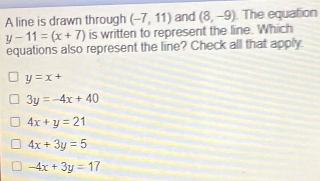 A line is drawn through (-7,11) and (8,-9). The equation
y-11=(x+7) is written to represent the line. Which
equations also represent the line? Check all that apply
y=x+
3y=-4x+40
4x+y=21
4x+3y=5
-4x+3y=17