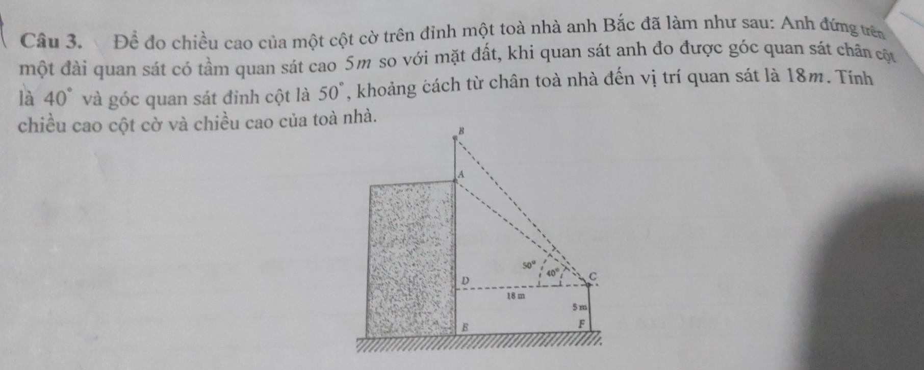 Để đo chiều cao của một cột cờ trên đinh một toà nhà anh Bắc đã làm như sau: Anh đứng trên 
một đài quan sát có tầm quan sát cao 5m so với mặt đất, khi quan sát anh đo được góc quan sát chân cột 
là 40° và góc quan sát đỉnh cột là 50° , khoảng cách từ chân toà nhà đến vị trí quan sát là 18m. Tính 
chiều cao cột cờ và chiều cao của toà nhà.
B
A
50° 40° C 
D
18 m
5 m
E
F