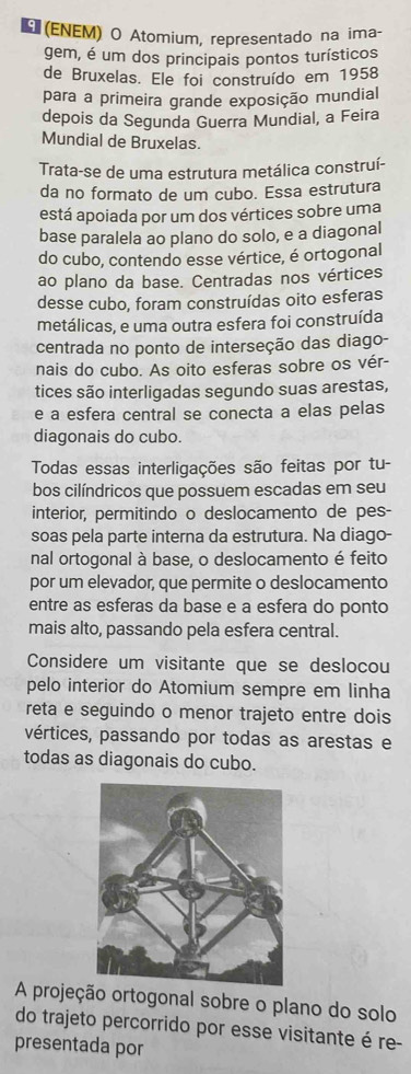 Ε (ΕNΕM) O Atomium, representado na ima-
gem, é um dos principais pontos turísticos
de Bruxelas. Ele foi construído em 1958
para a primeira grande exposição mundial
depois da Segunda Guerra Mundial, a Feira
Mundial de Bruxelas.
Trata-se de uma estrutura metálica construí-
da no formato de um cubo. Essa estrutura
está apoiada por um dos vértices sobre uma
base paralela ao plano do solo, e a diagonal
do cubo, contendo esse vértice, é ortogonal
ao plano da base. Centradas nos vértices
desse cubo, foram construídas oito esferas
metálicas, e uma outra esfera foi construída
centrada no ponto de interseção das diago-
nais do cubo. As oito esferas sobre os vér-
tices são interligadas segundo suas arestas,
e a esfera central se conecta a elas pelas
diagonais do cubo.
Todas essas interligações são feitas por tu-
bos cilíndricos que possuem escadas em seu
interior, permitindo o deslocamento de pes-
soas pela parte interna da estrutura. Na diago-
nal ortogonal à base, o deslocamento é feito
por um elevador, que permite o deslocamento
entre as esferas da base e a esfera do ponto
mais alto, passando pela esfera central.
Considere um visitante que se deslocou
pelo interior do Atomium sempre em linha
reta e seguindo o menor trajeto entre dois
vértices, passando por todas as arestas e
todas as diagonais do cubo.
A projeção ortogonal sobre o plano do solo
do trajeto percorrido por esse visitante é re-
presentada por