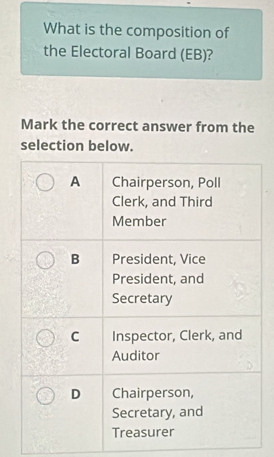 What is the composition of
the Electoral Board (EB)?
Mark the correct answer from the
selection below.
A Chairperson, Poll
Clerk, and Third
Member
B President, Vice
President, and
Secretary
C Inspector, Clerk, and
Auditor
D Chairperson,
Secretary, and
Treasurer