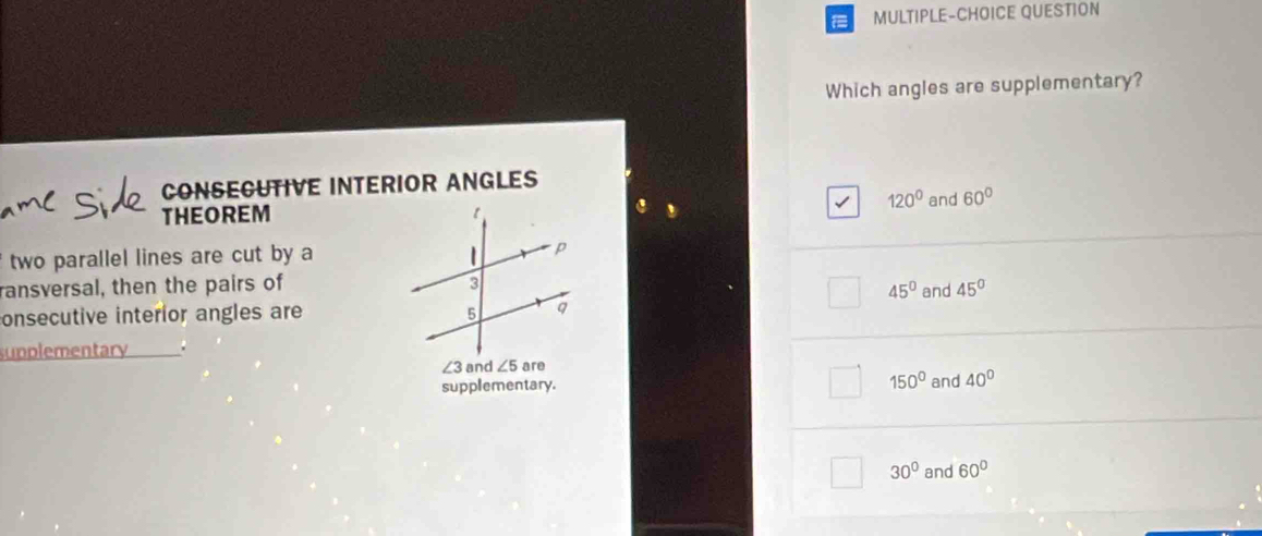 MULTIPLE-CHOICE QUESTION
Which angles are supplementary?
CONSECUTIVE INTERIOR ANGLES
120°
THEOREM and 60°
two parallel lines are cut by a 
ransversal, then the pairs of
45°
onsecutive interior angles are and 45°
supplementary .
∠ 3 and ∠ 5 are
supplementary. 150° and 40°
30° and 60°