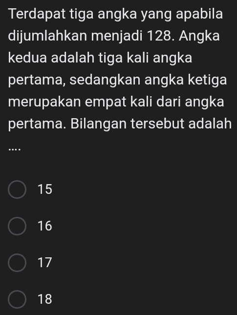 Terdapat tiga angka yang apabila
dijumlahkan menjadi 128. Angka
kedua adalah tiga kali angka
pertama, sedangkan angka ketiga
merupakan empat kali dari angka
pertama. Bilangan tersebut adalah
..
15
16
17
18