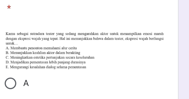 Kamu sebagai sutradara teater yang sedang mengarahkan aktor untuk menampilkan emosi marah
dengan ekspresi wajah yang tepat. Hal ini menunjukkan bahwa dalam teater, ekspresi wajah berfungsi
untuk .. .
A. Membantu penonton memahami alur cerita
B. Menunjukkan keahlian aktor dalam berakting
C. Meningkatkan estetika pertunjukan secara keseluruhan
D. Menjadikan pementasan lebih panjang durasinya
E. Mengurangi kesalahan dialog selama pementasan
A