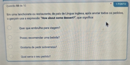 de 10 1 PONTO
Em uma lanchonete ou restaurante, de país de Língua Inglesa, após anotar todos os pedidos,
o garçom usa a expressão "How about some dessert?", que significa:
Quer que embrulhe para viagem?
Posso recomendar uma bebida?
Gostaria de pedir sobremesa?
Qual seria o seu pedido?