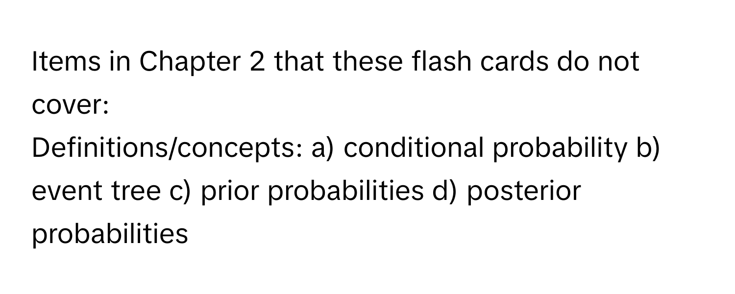 Items in Chapter 2 that these flash cards do not cover:

Definitions/concepts: a) conditional probability b) event tree c) prior probabilities d) posterior probabilities