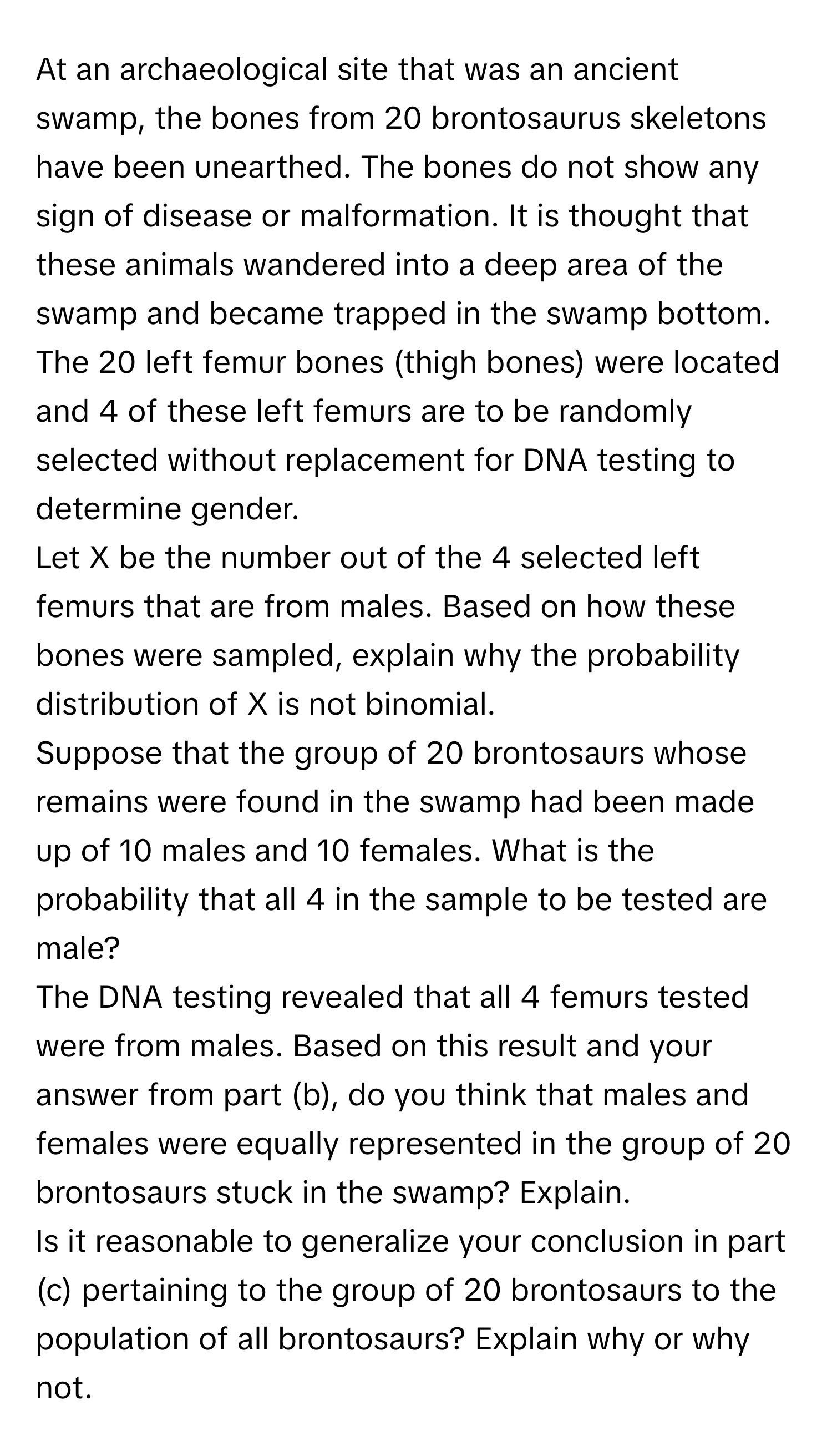 At an archaeological site that was an ancient swamp, the bones from 20 brontosaurus skeletons have been unearthed. The bones do not show any sign of disease or malformation. It is thought that these animals wandered into a deep area of the swamp and became trapped in the swamp bottom. The 20 left femur bones (thigh bones) were located and 4 of these left femurs are to be randomly selected without replacement for DNA testing to determine gender. 
Let X be the number out of the 4 selected left femurs that are from males. Based on how these bones were sampled, explain why the probability distribution of X is not binomial. 
Suppose that the group of 20 brontosaurs whose remains were found in the swamp had been made up of 10 males and 10 females. What is the probability that all 4 in the sample to be tested are male? 
The DNA testing revealed that all 4 femurs tested were from males. Based on this result and your answer from part (b), do you think that males and females were equally represented in the group of 20 brontosaurs stuck in the swamp? Explain. 
Is it reasonable to generalize your conclusion in part (c) pertaining to the group of 20 brontosaurs to the population of all brontosaurs? Explain why or why not.