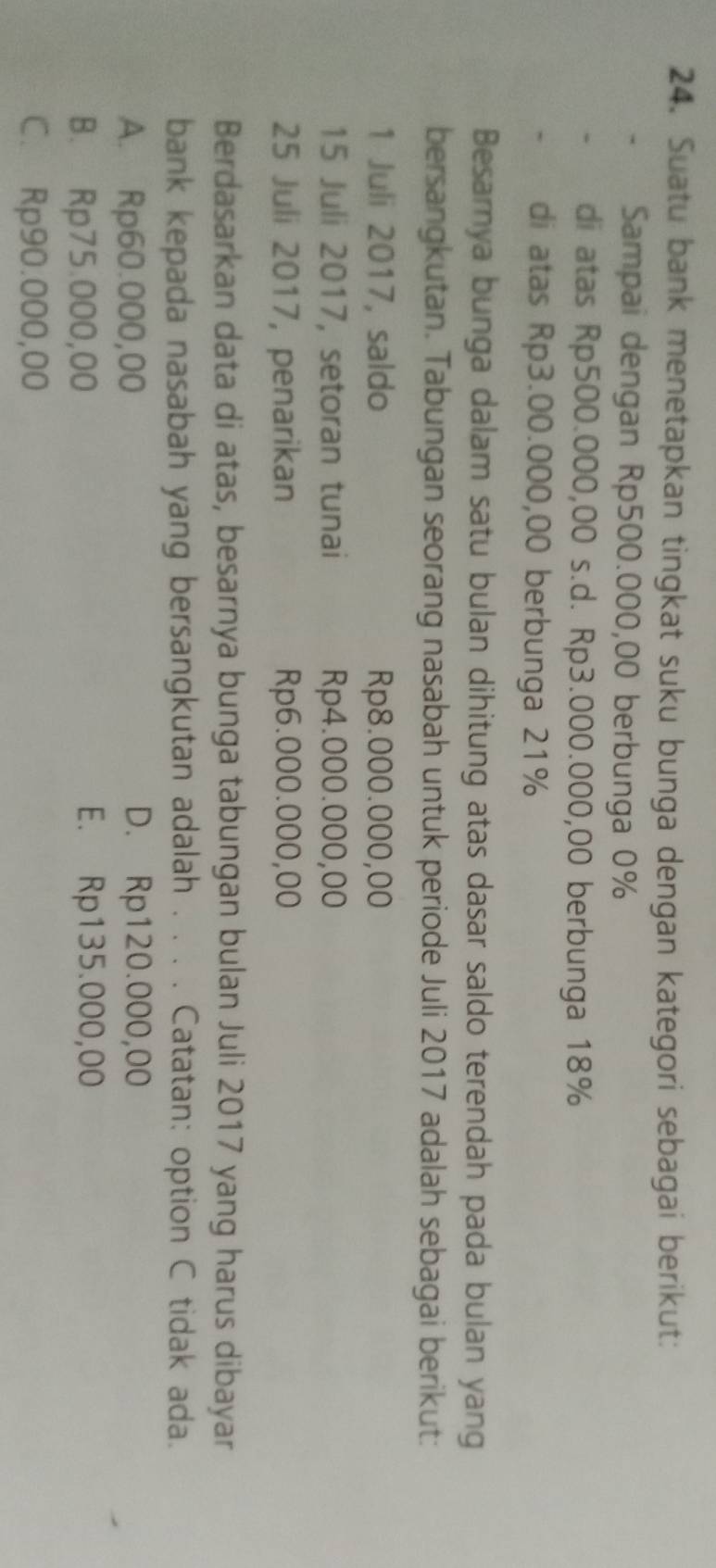 Suatu bank menetapkan tingkat suku bunga dengan kategori sebagai berikut:
Sampai dengan Rp500.000,00 berbunga 0%
di atas Rp500.000,00 s.d. Rp3.000.000,00 berbunga 18%
di atas Rp3.00.000,00 berbunga 21%
Besarnya bunga dalam satu bulan dihitung atas dasar saldo terendah pada bulan yang
bersangkutan. Tabungan seorang nasabah untuk periode Juli 2017 adalah sebagai berikut:
1 Juli 2017, saldo Rp8.000.000,00
15 Juli 2017, setoran tunai Rp4.000.000,00
25 Juli 2017, penarikan Rp6.000.000,00
Berdasarkan data di atas, besarnya bunga tabungan bulan Juli 2017 yang harus dibayar
bank kepada nasabah yang bersangkutan adalah . . . . Catatan: option C tidak ada.
A. Rp60.000,00 D. Rp120.000,00
B. Rp75.000,00 E. Rp135.000,00
C. Rp90.000,00