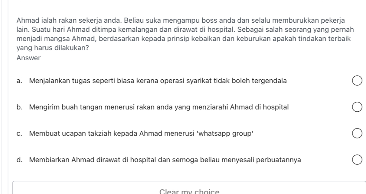 Ahmad ialah rakan sekerja anda. Beliau suka mengampu boss anda dan selalu memburukkan pekerja
lain. Suatu hari Ahmad ditimpa kemalangan dan dirawat di hospital. Sebagai salah seorang yang pernah
menjadi mangsa Ahmad, berdasarkan kepada prinsip kebaikan dan keburukan apakah tindakan terbaik
yang harus dilakukan?
Answer
a. Menjalankan tugas seperti biasa kerana operasi syarikat tidak boleh tergendala
b. Mengirim buah tangan menerusi rakan anda yang menziarahi Ahmad di hospital
c. Membuat ucapan takziah kepada Ahmad menerusi 'whatsapp group'
d. Membiarkan Ahmad dirawat di hospital dan semoga beliau menyesali perbuatannya
Clear my choice