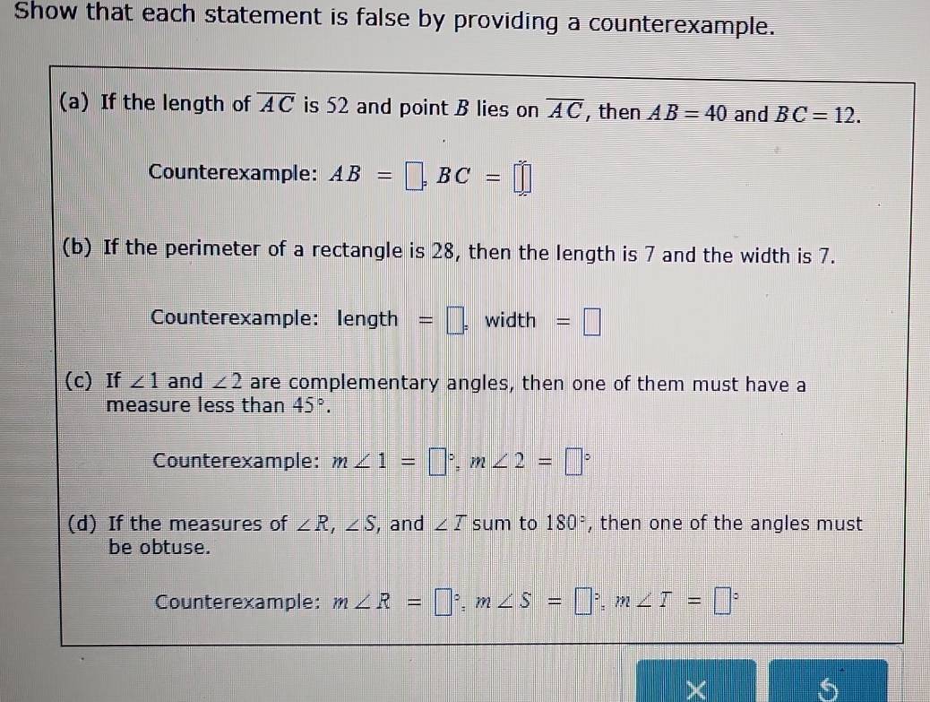 Show that each statement is false by providing a counterexample. 
(a) If the length of overline AC is 52 and point B lies on overline AC , then AB=40 and BC=12. 
Counterexample: AB=□ , BC=□
(b) If the perimeter of a rectangle is 28, then the length is 7 and the width is 7. 
Counterexample: length =□ , width =□
(c) If ∠ 1 and ∠ 2 are complementary angles, then one of them must have a 
measure less than 45°. 
Counterexample: m∠ 1=□°, m∠ 2=□°
(d) If the measures of ∠ R, ∠ S , and ∠ T sum to 180° , then one of the angles must 
be obtuse. 
Counterexample: m∠ R=□°, m∠ S=□°, m∠ T=□°
X