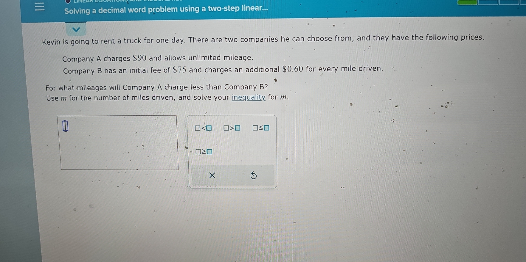 Solving a decimal word problem using a two-step linear... 
Kevin is going to rent a truck for one day. There are two companies he can choose from, and they have the following prices. 
Company A charges $90 and allows unlimited mileage. 
Company B has an initial fee of $75 and charges an additional $0.60 for every mile driven. 
For what mileages will Company A charge less than Company B? 
Use m for the number of miles driven, and solve your inequality for m.
□ □ >□ □ ≤ □
□ ≥ □
×