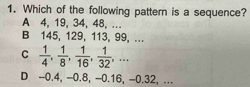 Which of the following pattern is a sequence?
A 4, 19, 34, 48, ...
B 145, 129, 113, 99, ...
C  1/4 ,  1/8 ,  1/16 ,  1/32 ,...
D -0.4, -0.8, -0.16, -0.32, ...