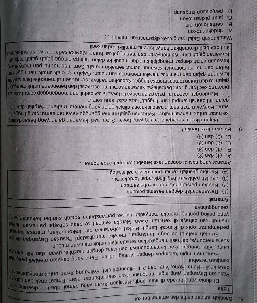 Bacalah kutipan cerita dan amanat berikut!
A. (1) dan (2)
B. (1) dan (3)
C. (2) dan (3)
D. (3) dan (4)
9. Bacalah teks berikut!
Gajah dikenal sebagai binatang yang besar. Sưatu hari, kawanan gajah yang besar datang
ke hutan untuk mencari makan. Kehadiran gajah ini mengganggu kawanan semut yang tinggal di
sana. Banyak rumah semut hancur karena diinjak gajah yang mencari makan. “Pergilah dari sini,
gajah! Ini daerah tempat kami tinggal,” kata salah satu semut.
Mendengar ucapan itu, para gajah hanya tertawa. la tak peduli dan menganggap semut adalah
binatang kecil yang tidak berbahaya. Kawanan semut merasa kesal dan berencana untuk mengusin
gajah itu dari hutan tempat mereka tinggal. Keesokan harinya, semut-semut mencoba bicara pada
kawanan gajah dan meminta mereka meninggalkan hutan. Gajah menolak untuk meninggalkan
hutan dan hal ini membuat kawanan semut semakin marah. Semut-semut itu pun menyerang
kawasan gajah dengan menggigit kulit dan masuk ke dalam telinga hingga gajah-gajah terjatuh.
Kawanan gajah akhirnya menyerah dan meninggalkan hutan. Mereka sadar bahwa semut-semut
itu tidak bisa diremehkan hanya karena memiliki badan kecil.
Watak tokoh Gajah yang cuek digambarkan melalui ...:
A. tindakan tokoh
B. cerita tokoh lain
C. jalan pikiran tokoh
D. penjelasan langsung