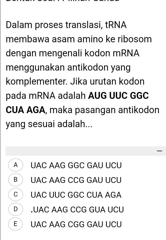 Dalam proses translasi, tRNA
membawa asam amino ke ribosom
dengan mengenali kodon mRNA
menggunakan antikodon yang
komplementer. Jika urutan kodon
pada mRNA adalah AUG UUC GGC
CUA AGA, maka pasangan antikodon
yang sesuai adalah...

A UAC AAG GGC GAU UCU
B UAC AAG CCG GAU UCU
C UAC UUC GGC CUA AGA
D .UAC AAG CCG GUA UCU
E UAC AAG CGG GAU UCU