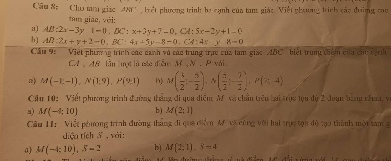 Cho tam giác ABC , biết phương trình ba cạnh của tam giác. Viết phương trình các đường cao 
tam giác, với: 
a) AB:2x-3y-1=0, BC:x+3y+7=0, CA : 5x-2y+1=0
b) AB:2x+y+2=0, BC:4x+5y-8=0, CA: 4x-y-8=0
Câu 9: Viết phương trình các cạnh và các trung trực của tam giác ABC biết trung điệm của các cạnh 
CA , AB lần lượt là các điểm M , N , P với: 
a) M(-1;-1), N(1;9), P(9;1) b) M( 3/2 ;- 5/2 ), N( 5/2 ;- 7/2 ), P(2;-4)
Câu 10: Viết phương trình đường thắng đi qua điểm M và chắn trên hai trục tọa độ 2 đoạn bằng nhau, vô 
a) M(-4;10) b) M(2;1)
Câu 11: Viết phương trình đường thẳng đi qua điểm Mỹ và cùng với hai trục tọa độ tạo thành một tam g 
diện tích S , với: 
b) 
a) M(-4;10), S=2 M(2;1), S=4
lên đường thăng d. và điệm, M', đối xứng với