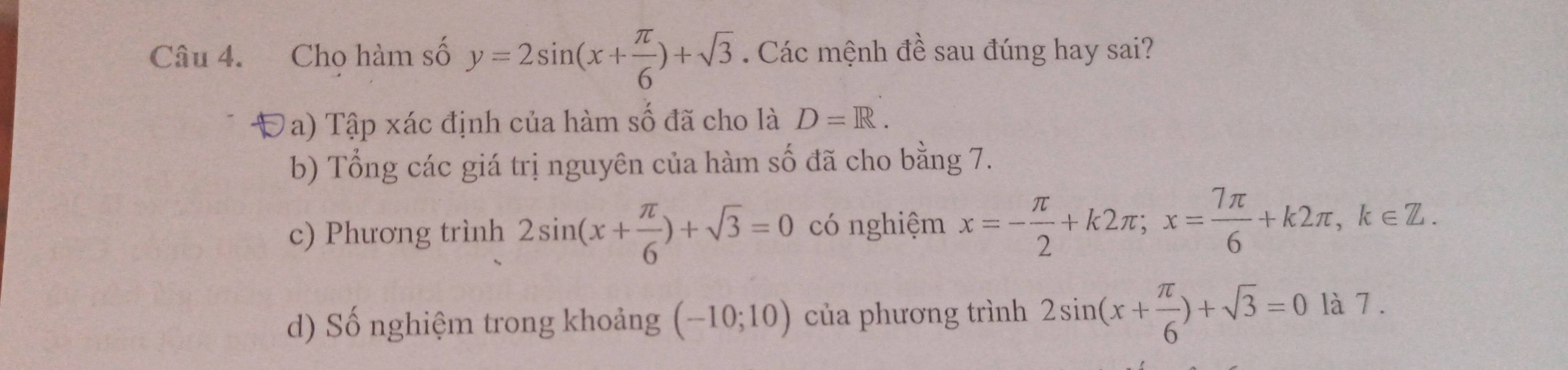 Cho hàm số y=2sin (x+ π /6 )+sqrt(3). Các mệnh đề sau đúng hay sai?
Đa) Tập xác định của hàm số đã cho là D=R.
b) Tổng các giá trị nguyên của hàm số đã cho bằng 7.
c) Phương trình 2sin (x+ π /6 )+sqrt(3)=0 có nghiệm x=- π /2 +k2π; x= 7π /6 +k2π , k∈ Z.
d) Số nghiệm trong khoảng (-10;10) của phương trình 2sin (x+ π /6 )+sqrt(3)=0 là 7 .