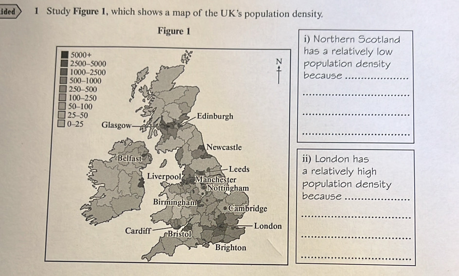 ided 1 Study Figure 1, which shows a map of the UK’s population density. 
Figure 1 
i) Northern Scotland 
has a relatively low 
population density 
because_ 
_ 
_ 
_ 
ii) London has 
a relatively high 
population density 
because_ 
_ 
_ 
_