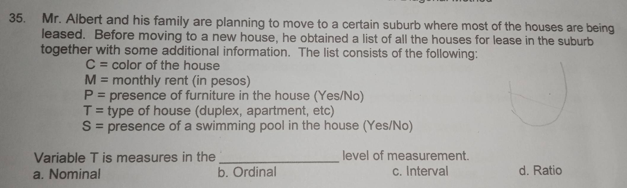 Mr. Albert and his family are planning to move to a certain suburb where most of the houses are being
leased. Before moving to a new house, he obtained a list of all the houses for lease in the suburb
together with some additional information. The list consists of the following:
C= color of the house
M= monthly rent (in pesos)
P= presence of furniture in the house (Yes/No)
T= type of house (duplex, apartment, etc)
S= presence of a swimming pool in the house (Yes/No)
Variable T is measures in the_ level of measurement.
a. Nominal b. Ordinal c. Interval d. Ratio