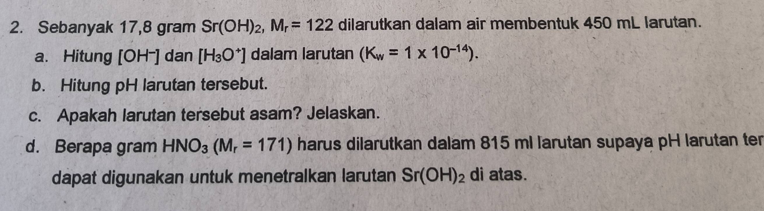 Sebanyak 17,8 gram Sr(OH)_2, M_r=122 dilarutkan dalam air membentuk 450 mL larutan. 
a. Hitung [OH⁻] dan [H_3O^+] dalam larutan (K_w=1* 10^(-14)). 
b. Hitung pH larutan tersebut. 
c. Apakah larutan tersebut asam? Jelaskan. 
d. Berapa gram HNO_3(M_r=171) harus dilarutkan dalam 815 ml larutan supaya pH larutan ter 
dapat digunakan untuk menetralkan larutan Sr(OH)_2 di atas.