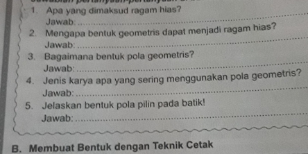 Apa yang dimaksud ragam hias? 
Jawab 
_ 
2. Mengapa bentuk geometris dapat menjadi ragam hias? 
Jawab: 
_ 
3. Bagaimana bentuk pola geometris? 
Jawab: 
_ 
_ 
4. Jenis karya apa yang sering menggunakan pola geometris? 
Jawab: 
5. Jelaskan bentuk pola pilin pada batik! 
Jawab: 
_ 
B. Membuat Bentuk dengan Teknik Cetak