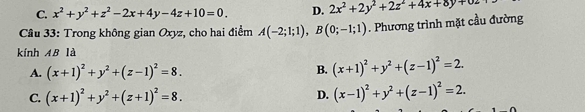 C. x^2+y^2+z^2-2x+4y-4z+10=0.
D. 2x^2+2y^2+2z^2+4x+8y+0z
Câu 33: Trong không gian Oxyz, cho hai điểm A(-2;1;1), B(0;-1;1). Phương trình mặt cầu đường
kính AB là
A. (x+1)^2+y^2+(z-1)^2=8. B. (x+1)^2+y^2+(z-1)^2=2.
C. (x+1)^2+y^2+(z+1)^2=8. D. (x-1)^2+y^2+(z-1)^2=2.