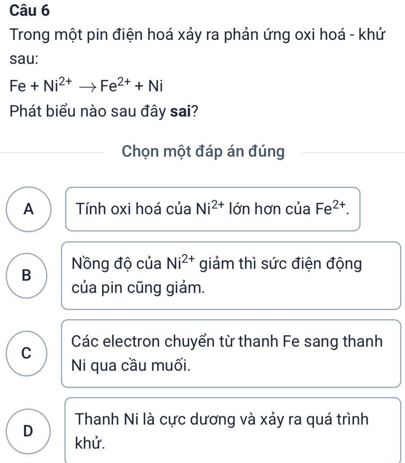 Trong một pin điện hoá xảy ra phản ứng oxi hoá - khử
sau:
Fe+Ni^(2+)to Fe^(2+)+Ni
Phát biểu nào sau đây sai?
Chọn một đáp án đúng
A Tính oxi hoá của Ni^(2+) lớn hơn của Fe^(2+).
Nồng độ của Ni^(2+) giảm thì sức điện động
B
của pin cũng giảm.
Các electron chuyển từ thanh Fe sang thanh
C
Ni qua cầu muối.
Thanh Ni là cực dương và xảy ra quá trình
D
khử.