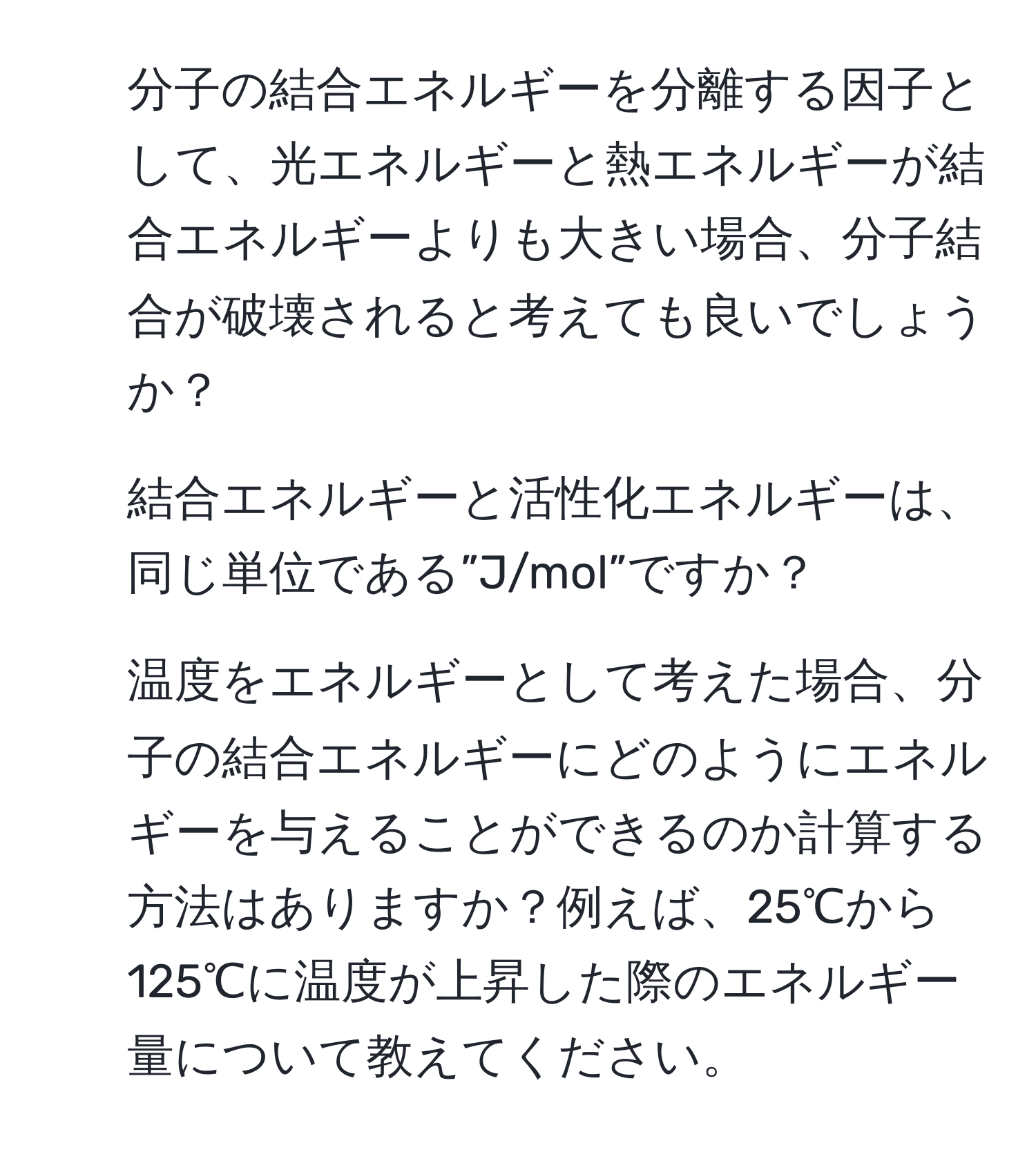 分子の結合エネルギーを分離する因子として、光エネルギーと熱エネルギーが結合エネルギーよりも大きい場合、分子結合が破壊されると考えても良いでしょうか？
2. 結合エネルギーと活性化エネルギーは、同じ単位である”J/mol”ですか？
3. 温度をエネルギーとして考えた場合、分子の結合エネルギーにどのようにエネルギーを与えることができるのか計算する方法はありますか？例えば、25℃から125℃に温度が上昇した際のエネルギー量について教えてください。