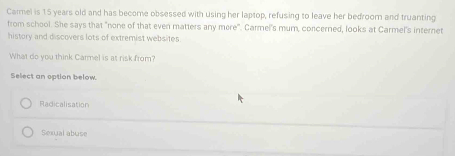 Carmel is 15 years old and has become obsessed with using her laptop, refusing to leave her bedroom and truanting
from school. She says that "none of that even matters any more". Carmel's mum, concerned, looks at Carmel's internet
history and discovers lots of extremist websites.
What do you think Carmel is at risk from?
Select an option below.
Radicalisation
Sexual abuse