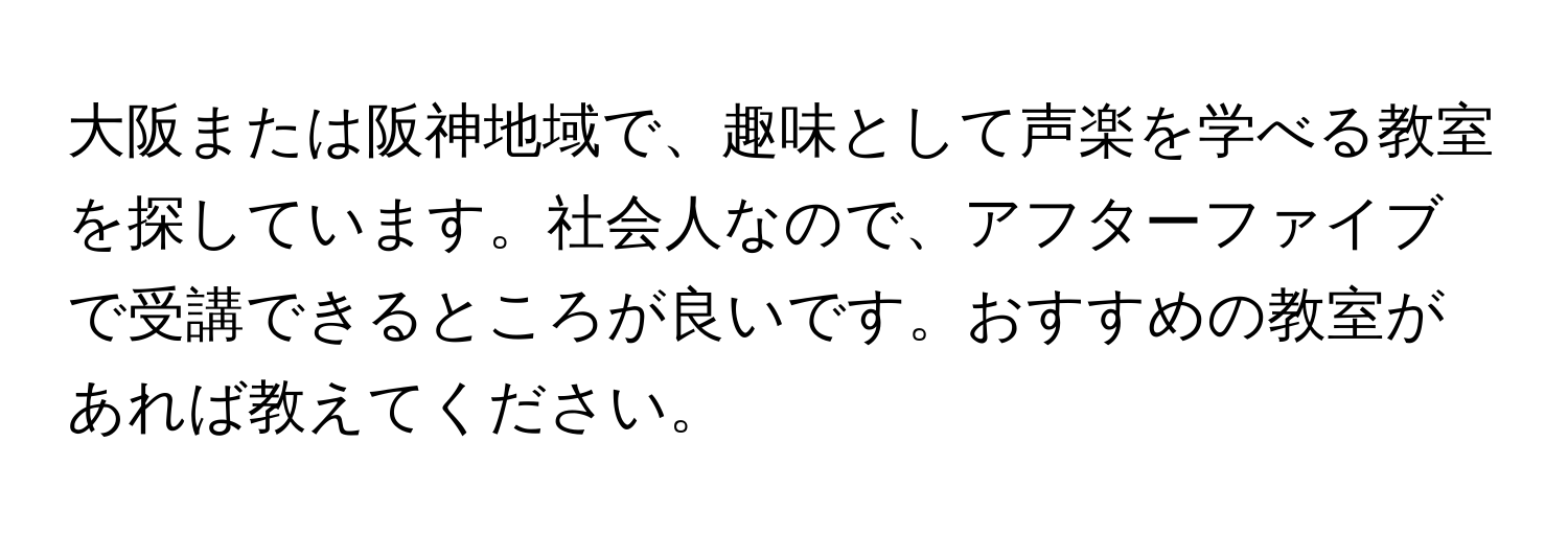 大阪または阪神地域で、趣味として声楽を学べる教室を探しています。社会人なので、アフターファイブで受講できるところが良いです。おすすめの教室があれば教えてください。