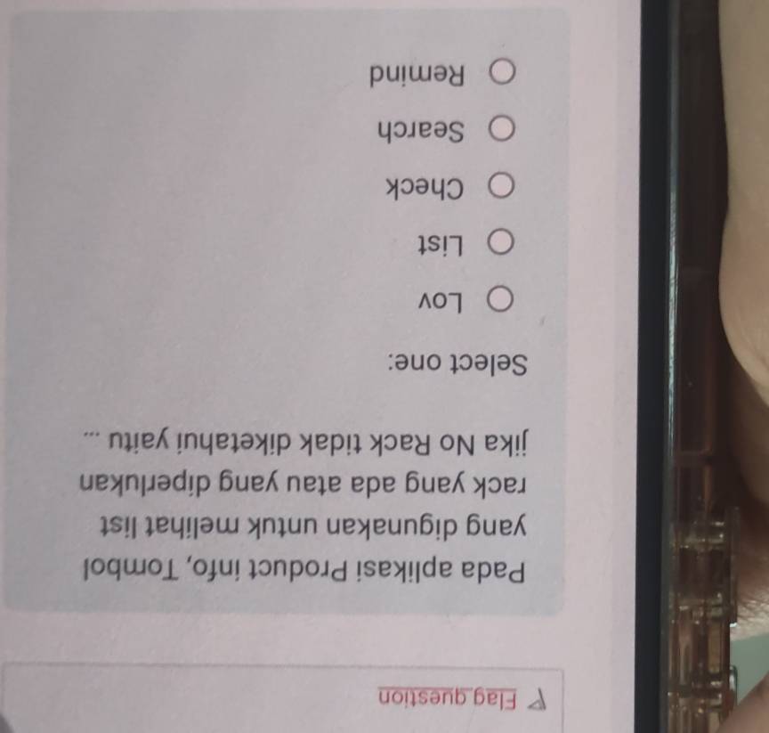 Flag question
Pada aplikasi Product info, Tombol
yang digunakan untuk melihat list
rack yang ada atau yang diperlukan
jika No Rack tidak diketahui yaitu ...
Select one:
Lov
List
Check
Search
Remind