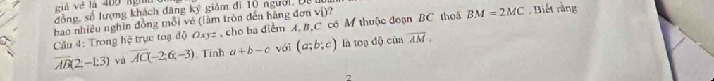 giả về là 400 nghn 
đồng, số lượng khách đăng ký giảm đi 10 người, Đa 
bao nhiêu nghìn đồng mỗi vé (làm tròn đến hàng đơn vi) ? 
Câu 4: Trong hệ trục toạ độ Oxyz , cho ba điểm A, B, C có M thuộc đoạn BC thoá BM=2MC. Biết rằng
overline AB(2;-1:3) và overline AC(-2;6;-3). Tính a+b-c với (a;b;c) là toạ độ của overline AM. 
2