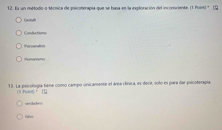 Es un método o técnica de psicoterapia que se basa en la exploración del inconsciente. (1 Point) *
Gestalt
Conductismo
Psicoanalisis
Humanismo
13. La psicología tiene como campo únicamente el área clínica, es decir, solo es para dar psicoterapia.
(1 Point) *
verdadero
falso