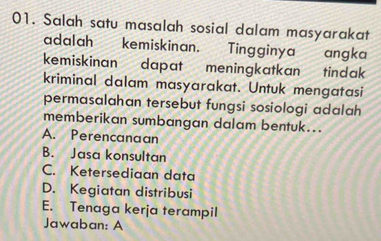 Salah satu masalah sosial dalam masyarakat
adalah kemiskinan. Tingginya a angka
kemiskinan dapat meningkatkan tindak
kriminal dalam masyarakat. Untuk mengatasi
permasalahan tersebut fungsi sosiologi adalah
memberikan sumbangan dalam bentuk...
A. Perencanaan
B. Jasa konsultan
C. Ketersediaan data
D. Kegiatan distribusi
E. Tenaga kerja terampil
Jawaban: A